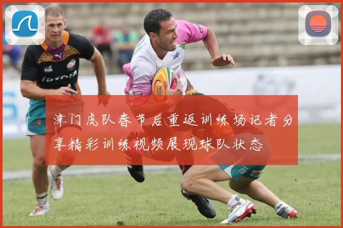 津门虎队春节后重返训练场记者分享精彩训练视频展现球队状态