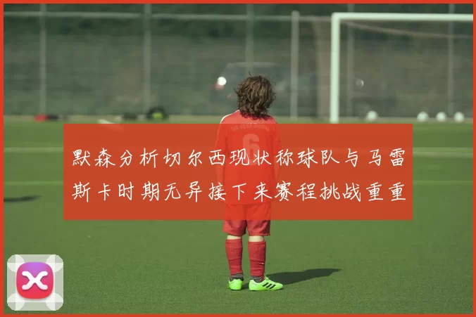 默森分析切尔西现状称球队与马雷斯卡时期无异接下来赛程挑战重重