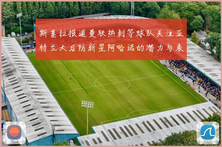 斯基拉报道曼联热刺等球队关注亚特兰大后防新星阿哈诺的潜力与表现