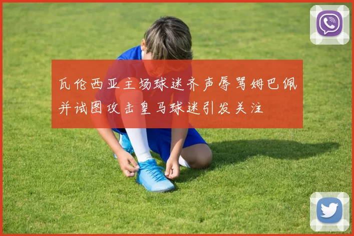 瓦伦西亚主场球迷齐声辱骂姆巴佩并试图攻击皇马球迷引发关注