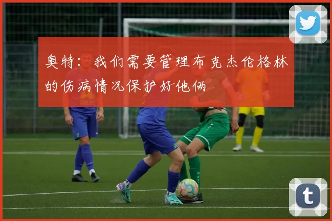 奥特：我们需要管理布克杰伦格林的伤病情况保护好他俩