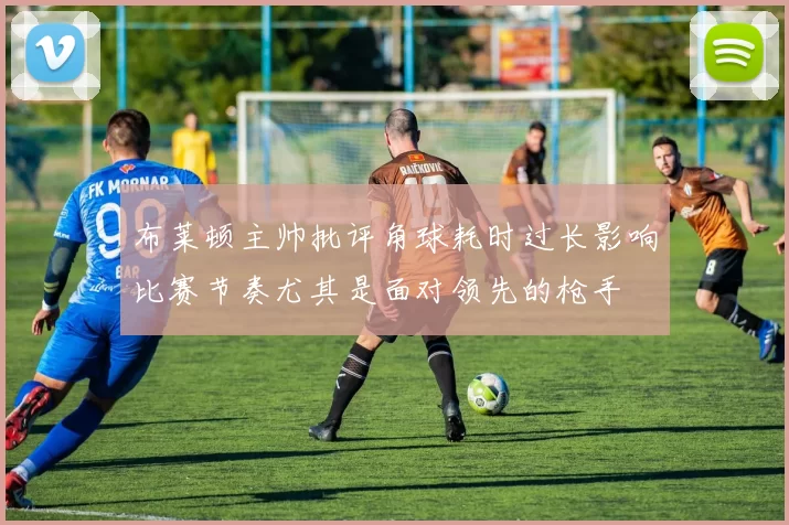 布莱顿主帅批评角球耗时过长影响比赛节奏尤其是面对领先的枪手