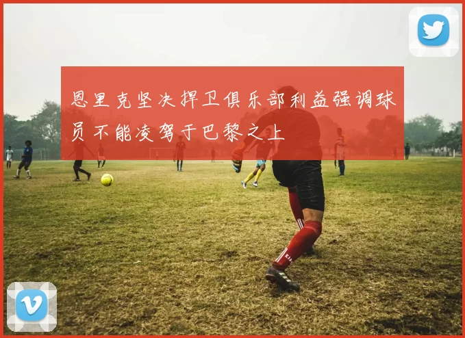恩里克坚决捍卫俱乐部利益强调球员不能凌驾于巴黎之上