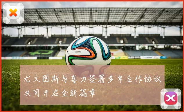 尤文图斯与喜力签署多年合作协议共同开启全新篇章