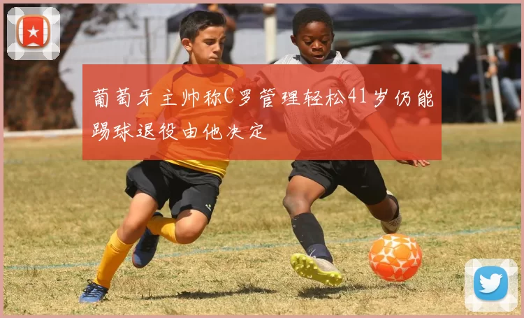 葡萄牙主帅称C罗管理轻松41岁仍能踢球退役由他决定