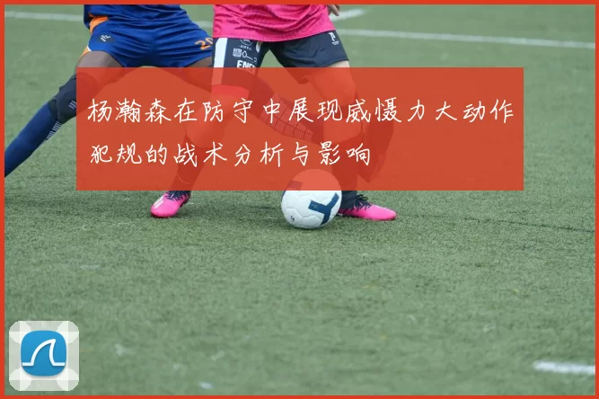杨瀚森在防守中展现威慑力大动作犯规的战术分析与影响