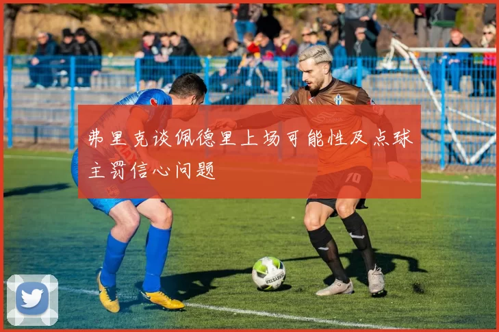 弗里克谈佩德里上场可能性及点球主罚信心问题