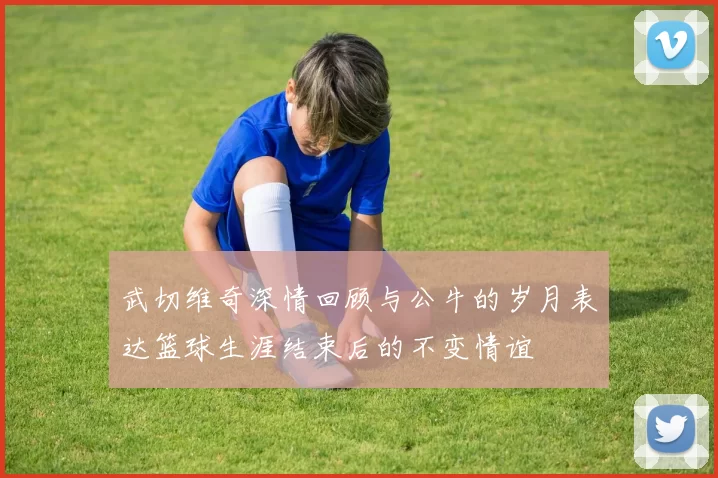 武切维奇深情回顾与公牛的岁月表达篮球生涯结束后的不变情谊