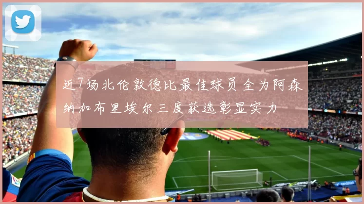近7场北伦敦德比最佳球员全为阿森纳加布里埃尔三度获选彰显实力