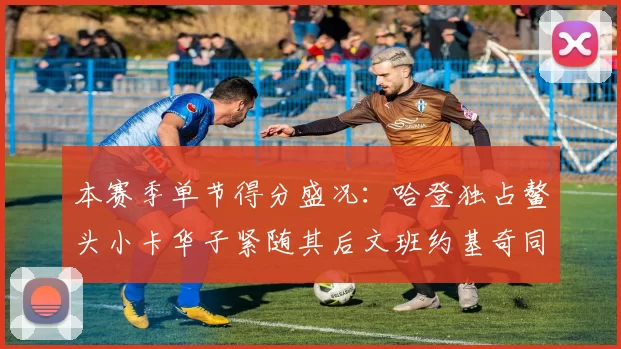 本赛季单节得分盛况：哈登独占鳌头小卡华子紧随其后文班约基奇同创佳绩