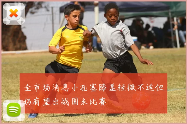 全市场消息小孔塞膝盖轻微不适但仍有望出战国米比赛