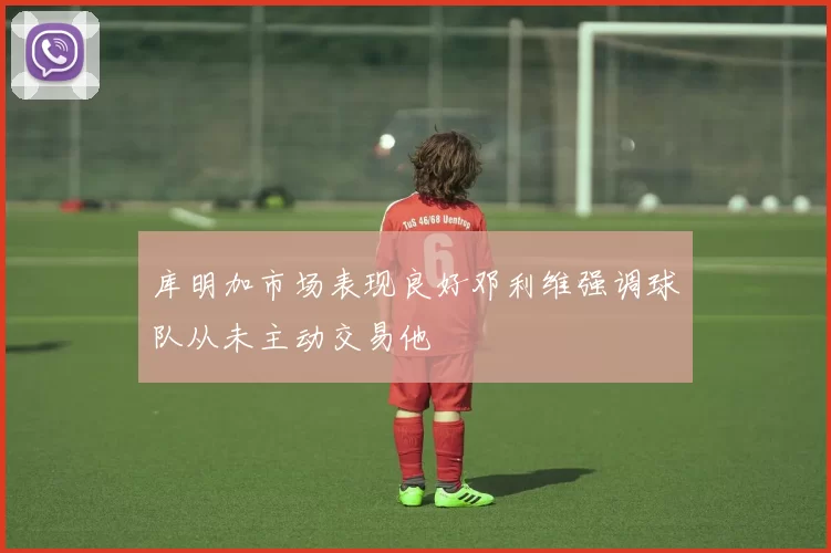 库明加市场表现良好邓利维强调球队从未主动交易他