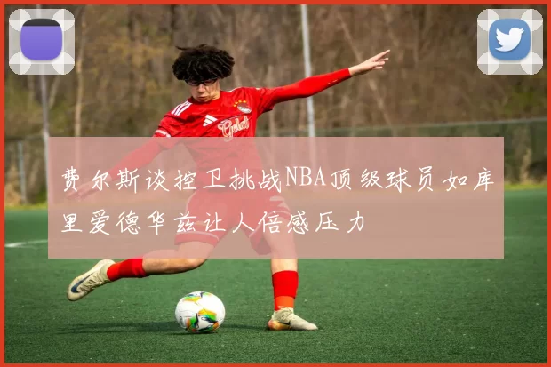 费尔斯谈控卫挑战NBA顶级球员如库里爱德华兹让人倍感压力