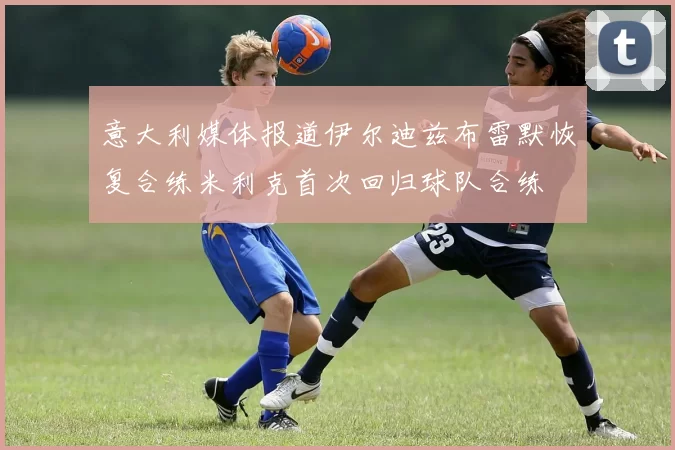 意大利媒体报道伊尔迪兹布雷默恢复合练米利克首次回归球队合练