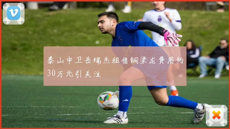 泰山中卫岳瑞杰租借铜梁龙费用约30万元引关注