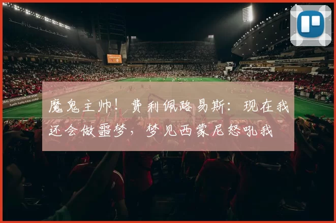 魔鬼主帅！费利佩路易斯：现在我还会做噩梦，梦见西蒙尼怒吼我