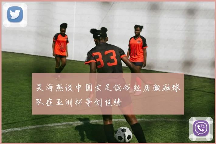 吴海燕谈中国女足低谷经历激励球队在亚洲杯争创佳绩