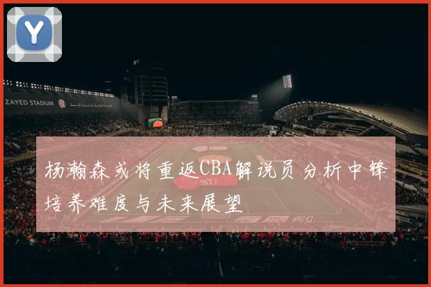 杨瀚森或将重返CBA解说员分析中锋培养难度与未来展望
