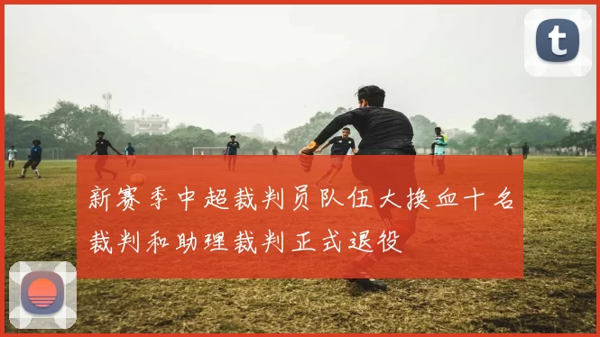 新赛季中超裁判员队伍大换血十名裁判和助理裁判正式退役