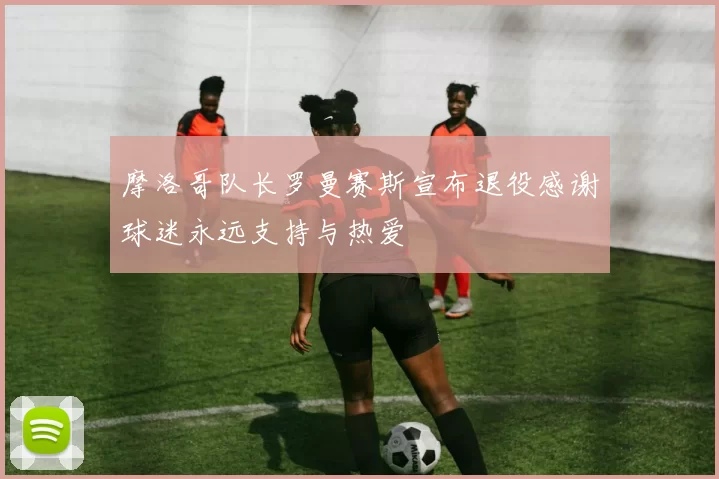 摩洛哥队长罗曼赛斯宣布退役感谢球迷永远支持与热爱