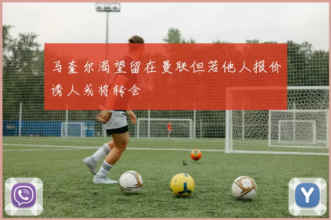 马奎尔渴望留在曼联但若他人报价诱人或将转会
